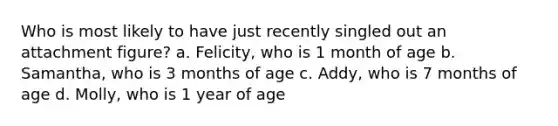 Who is most likely to have just recently singled out an attachment figure? a. Felicity, who is 1 month of age b. Samantha, who is 3 months of age c. Addy, who is 7 months of age d. Molly, who is 1 year of age