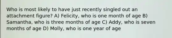 Who is most likely to have just recently singled out an attachment figure? A) Felicity, who is one month of age B) Samantha, who is three months of age C) Addy, who is seven months of age D) Molly, who is one year of age