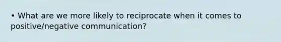 • What are we more likely to reciprocate when it comes to positive/negative communication?