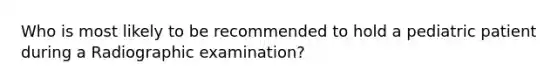 Who is most likely to be recommended to hold a pediatric patient during a Radiographic examination?