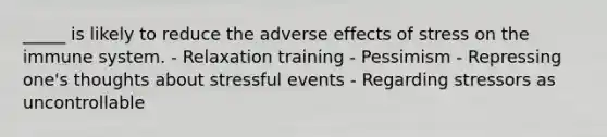 _____ is likely to reduce the adverse <a href='https://www.questionai.com/knowledge/k4QbjAzLl7-effects-of-stress' class='anchor-knowledge'>effects of stress</a> on the immune system. - Relaxation training - Pessimism - Repressing one's thoughts about stressful events - Regarding stressors as uncontrollable