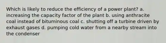 Which is likely to reduce the efficiency of a power plant? a. increasing the capacity factor of the plant b. using anthracite coal instead of bituminous coal c. shutting off a turbine driven by exhaust gases d. pumping cold water from a nearby stream into the condenser