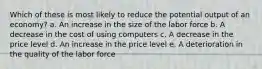 Which of these is most likely to reduce the potential output of an economy? a. ​An increase in the size of the labor force b. A decrease in the cost of using computers​ c. A decrease in the price level​ d. An increase in the price level​ e. A deterioration in the quality of the labor force​