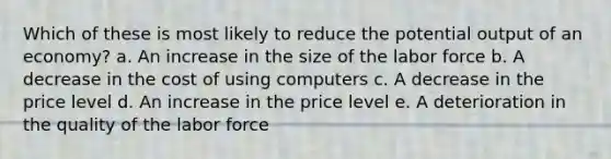 Which of these is most likely to reduce the potential output of an economy? a. ​An increase in the size of the labor force b. A decrease in the cost of using computers​ c. A decrease in the price level​ d. An increase in the price level​ e. A deterioration in the quality of the labor force​