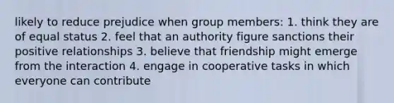 likely to reduce prejudice when group members: 1. think they are of equal status 2. feel that an authority figure sanctions their positive relationships 3. believe that friendship might emerge from the interaction 4. engage in cooperative tasks in which everyone can contribute