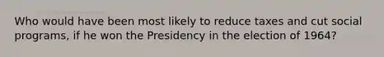 Who would have been most likely to reduce taxes and cut social programs, if he won the Presidency in the election of 1964?