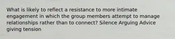 What is likely to reflect a resistance to more intimate engagement in which the group members attempt to manage relationships rather than to connect? Silence Arguing Advice giving tension