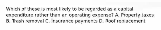 Which of these is most likely to be regarded as a capital expenditure rather than an operating expense? A. Property taxes B. Trash removal C. Insurance payments D. Roof replacement