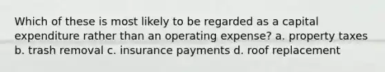 Which of these is most likely to be regarded as a capital expenditure rather than an operating expense? a. property taxes b. trash removal c. insurance payments d. roof replacement