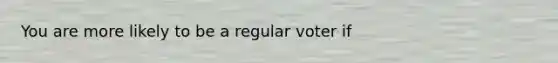 You are more likely to be a regular voter if