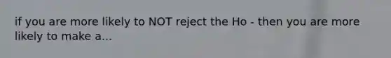 if you are more likely to NOT reject the Ho - then you are more likely to make a...