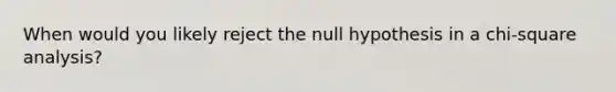 When would you likely reject the null hypothesis in a chi-square analysis?