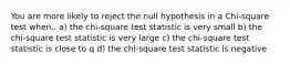 You are more likely to reject the null hypothesis in a Chi-square test when.. a) the chi-square test statistic is very small b) the chi-square test statistic is very large c) the chi-square test statistic is close to q d) the chi-square test statistic is negative