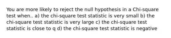 You are more likely to reject the null hypothesis in a Chi-square test when.. a) the chi-square test statistic is very small b) the chi-square test statistic is very large c) the chi-square test statistic is close to q d) the chi-square test statistic is negative