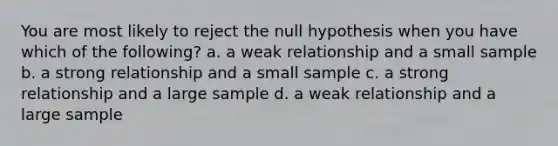 You are most likely to reject the null hypothesis when you have which of the following? a. a weak relationship and a small sample b. a strong relationship and a small sample c. a strong relationship and a large sample d. a weak relationship and a large sample