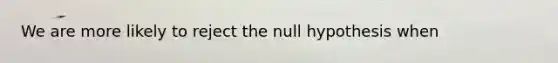 We are more likely to reject the null hypothesis when