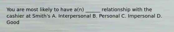 You are most likely to have a(n) ______ relationship with the cashier at Smith's A. Interpersonal B. Personal C. Impersonal D. Good