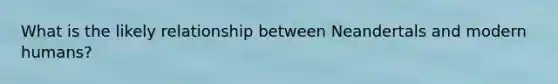 What is the likely relationship between Neandertals and modern humans?