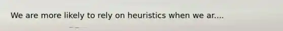 We are more likely to rely on heuristics when we ar....