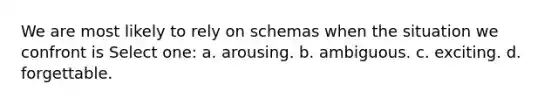 We are most likely to rely on schemas when the situation we confront is Select one: a. arousing. b. ambiguous. c. exciting. d. forgettable.