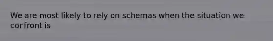 We are most likely to rely on schemas when the situation we confront is