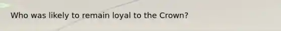 Who was likely to remain loyal to the Crown?