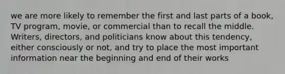 we are more likely to remember the first and last parts of a book, TV program, movie, or commercial than to recall the middle. Writers, directors, and politicians know about this tendency, either consciously or not, and try to place the most important information near the beginning and end of their works