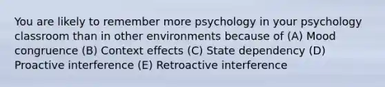 You are likely to remember more psychology in your psychology classroom than in other environments because of (A) Mood congruence (B) Context effects (C) State dependency (D) Proactive interference (E) Retroactive interference