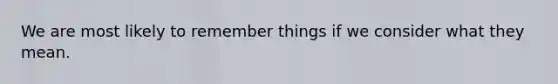 We are most likely to remember things if we consider what they mean.