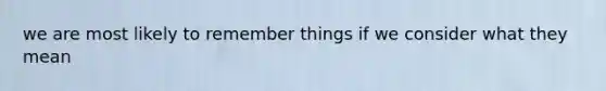 we are most likely to remember things if we consider what they mean