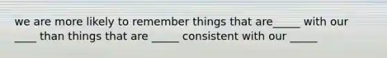 we are more likely to remember things that are_____ with our ____ than things that are _____ consistent with our _____