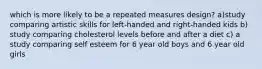 which is more likely to be a repeated measures design? a)study comparing artistic skills for left-handed and right-handed kids b) study comparing cholesterol levels before and after a diet c) a study comparing self esteem for 6 year old boys and 6 year old girls