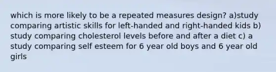 which is more likely to be a repeated measures design? a)study comparing artistic skills for left-handed and right-handed kids b) study comparing cholesterol levels before and after a diet c) a study comparing self esteem for 6 year old boys and 6 year old girls