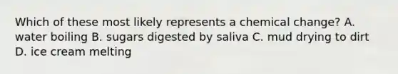 Which of these most likely represents a chemical change? A. water boiling B. sugars digested by saliva C. mud drying to dirt D. ice cream melting