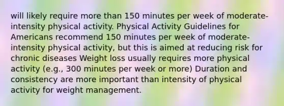 will likely require more than 150 minutes per week of moderate-intensity physical activity. Physical Activity Guidelines for Americans recommend 150 minutes per week of moderate-intensity physical activity, but this is aimed at reducing risk for chronic diseases Weight loss usually requires more physical activity (e.g., 300 minutes per week or more) Duration and consistency are more important than intensity of physical activity for weight management.