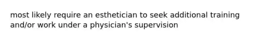 most likely require an esthetician to seek additional training and/or work under a physician's supervision