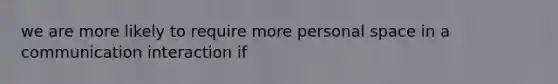 we are more likely to require more personal space in a communication interaction if