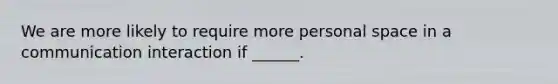 We are more likely to require more personal space in a communication interaction if ______.
