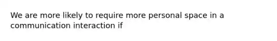 We are more likely to require more personal space in a communication interaction if