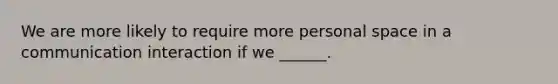 We are more likely to require more personal space in a communication interaction if we ______.