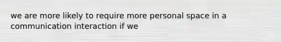 we are more likely to require more personal space in a communication interaction if we