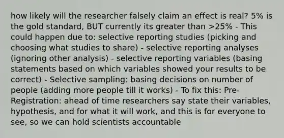 how likely will the researcher falsely claim an effect is real? 5% is the gold standard, BUT currently its greater than >25% - This could happen due to: selective reporting studies (picking and choosing what studies to share) - selective reporting analyses (ignoring other analysis) - selective reporting variables (basing statements based on which variables showed your results to be correct) - Selective sampling: basing decisions on number of people (adding more people till it works) - To fix this: Pre-Registration: ahead of time researchers say state their variables, hypothesis, and for what it will work, and this is for everyone to see, so we can hold scientists accountable