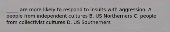 _____ are more likely to respond to insults with aggression. A. people from independent cultures B. US Northerners C. people from collectivist cultures D. US Southerners