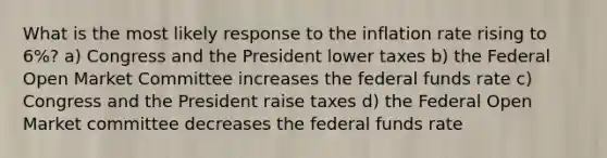 What is the most likely response to the inflation rate rising to 6%? a) Congress and the President lower taxes b) the Federal Open Market Committee increases the federal funds rate c) Congress and the President raise taxes d) the Federal Open Market committee decreases the federal funds rate