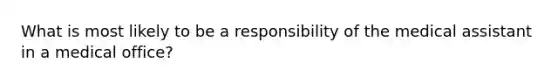 What is most likely to be a responsibility of the medical assistant in a medical office?