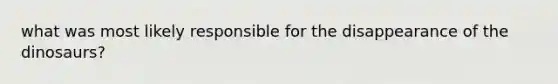 what was most likely responsible for the disappearance of the dinosaurs?