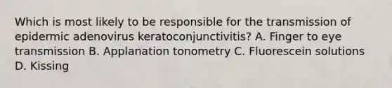 Which is most likely to be responsible for the transmission of epidermic adenovirus keratoconjunctivitis? A. Finger to eye transmission B. Applanation tonometry C. Fluorescein solutions D. Kissing