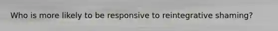 Who is more likely to be responsive to reintegrative shaming?