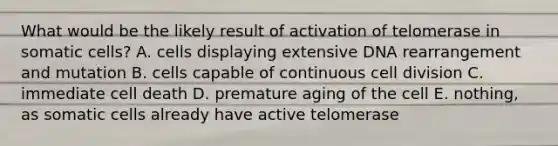 What would be the likely result of activation of telomerase in somatic cells? A. cells displaying extensive DNA rearrangement and mutation B. cells capable of continuous <a href='https://www.questionai.com/knowledge/kjHVAH8Me4-cell-division' class='anchor-knowledge'>cell division</a> C. immediate cell death D. premature aging of the cell E. nothing, as somatic cells already have active telomerase