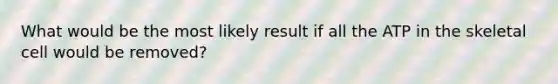 What would be the most likely result if all the ATP in the skeletal cell would be removed?